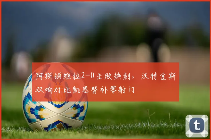 阿斯顿维拉2-0击败热刺，沃特金斯双响对比凯恩替补零射门