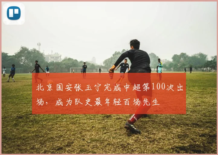 北京国安张玉宁完成中超第100次出场，成为队史最年轻百场先生
