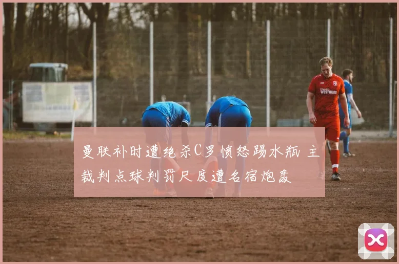 曼联补时遭绝杀C罗愤怒踢水瓶 主裁判点球判罚尺度遭名宿炮轰