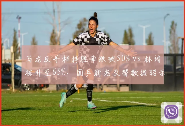 马龙反手相持胜率跌破50% vs 林诗栋升至65%,国乒新老交替数据昭示